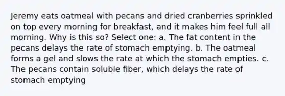 Jeremy eats oatmeal with pecans and dried cranberries sprinkled on top every morning for breakfast, and it makes him feel full all morning. Why is this so? Select one: a. The fat content in the pecans delays the rate of stomach emptying. b. The oatmeal forms a gel and slows the rate at which the stomach empties. c. The pecans contain soluble fiber, which delays the rate of stomach emptying