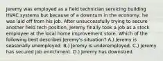 Jeremy was employed as a field technician servicing building HVAC systems but because of a downturn in the economy, he was laid off from his job. After unsuccessfully trying to secure another field tech position, Jeremy finally took a job as a stock employee at the local home improvement store. Which of the following best describes Jeremy's situation? A.) Jeremy is seasonally unemployed. B.) Jeremy is underemployed. C.) Jeremy has secured job enrichment. D.) Jeremy has downsized.