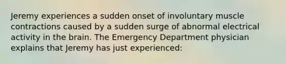 Jeremy experiences a sudden onset of involuntary muscle contractions caused by a sudden surge of abnormal electrical activity in the brain. The Emergency Department physician explains that Jeremy has just experienced: