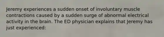 Jeremy experiences a sudden onset of involuntary muscle contractions caused by a sudden surge of abnormal electrical activity in the brain. The ED physician explains that Jeremy has just experienced: