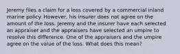 Jeremy files a claim for a loss covered by a commercial inland marine policy. However, his insurer does not agree on the amount of the loss. Jeremy and the insurer have each selected an appraiser and the appraisers have selected an umpire to resolve this difference. One of the appraisers and the umpire agree on the value of the loss. What does this mean?