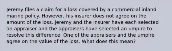 Jeremy files a claim for a loss covered by a commercial inland marine policy. However, his insurer does not agree on the amount of the loss. Jeremy and the insurer have each selected an appraiser and the appraisers have selected an umpire to resolve this difference. One of the appraisers and the umpire agree on the value of the loss. What does this mean?