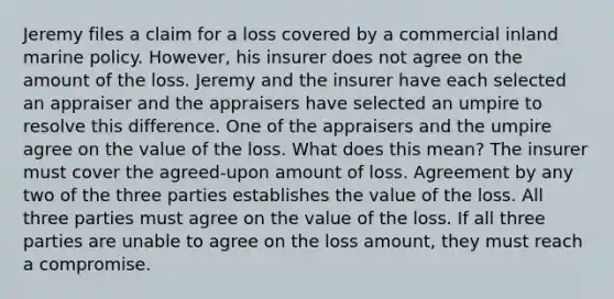 Jeremy files a claim for a loss covered by a commercial inland marine policy. However, his insurer does not agree on the amount of the loss. Jeremy and the insurer have each selected an appraiser and the appraisers have selected an umpire to resolve this difference. One of the appraisers and the umpire agree on the value of the loss. What does this mean? The insurer must cover the agreed-upon amount of loss. Agreement by any two of the three parties establishes the value of the loss. All three parties must agree on the value of the loss. If all three parties are unable to agree on the loss amount, they must reach a compromise.