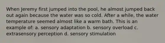 When Jeremy first jumped into the pool, he almost jumped back out again because the water was so cold. After a while, the water temperature seemed almost like a warm bath. This is an example of: a. sensory adaptation b. sensory overload c. extrasensory perception d. sensory stimulation