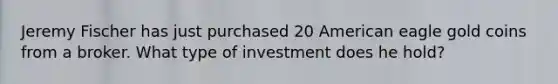 Jeremy Fischer has just purchased 20 American eagle gold coins from a broker. What type of investment does he hold?