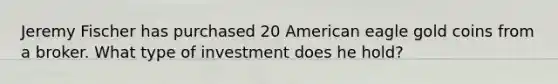 Jeremy Fischer has purchased 20 American eagle gold coins from a broker. What type of investment does he hold?