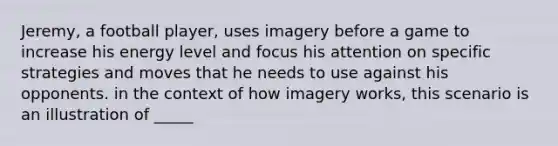 Jeremy, a football player, uses imagery before a game to increase his energy level and focus his attention on specific strategies and moves that he needs to use against his opponents. in the context of how imagery works, this scenario is an illustration of _____