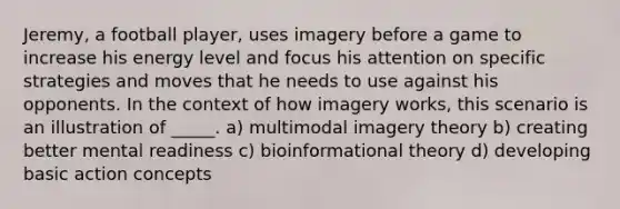 Jeremy, a football player, uses imagery before a game to increase his energy level and focus his attention on specific strategies and moves that he needs to use against his opponents. In the context of how imagery works, this scenario is an illustration of _____. a) multimodal imagery theory b) creating better mental readiness c) bioinformational theory d) developing basic action concepts