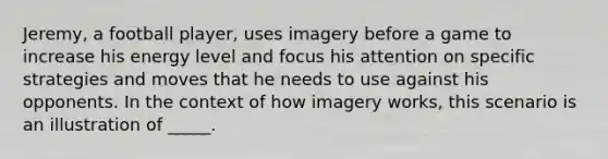 Jeremy, a football player, uses imagery before a game to increase his energy level and focus his attention on specific strategies and moves that he needs to use against his opponents. In the context of how imagery works, this scenario is an illustration of _____.