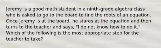 Jeremy is a good math student in a ninth-grade algebra class who is asked to go to the board to find the roots of an equation. Once Jeremy is at the board, he stares at the equation and then turns to the teacher and says, "I do not know how to do it." Which of the following is the most appropriate step for the teacher to take?