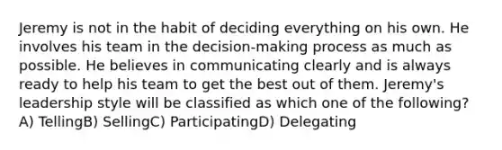 Jeremy is not in the habit of deciding everything on his own. He involves his team in the decision-making process as much as possible. He believes in communicating clearly and is always ready to help his team to get the best out of them. Jeremy's leadership style will be classified as which one of the following? A) TellingB) SellingC) ParticipatingD) Delegating