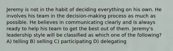 Jeremy is not in the habit of deciding everything on his own. He involves his team in the decision-making process as much as possible. He believes in communicating clearly and is always ready to help his team to get the best out of them. Jeremy's leadership style will be classified as which one of the following? A) telling B) selling C) participating D) delegating