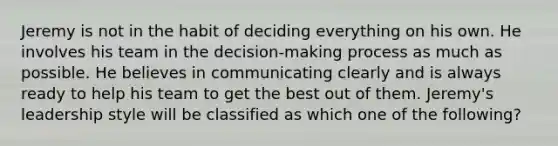 Jeremy is not in the habit of deciding everything on his own. He involves his team in the decision-making process as much as possible. He believes in communicating clearly and is always ready to help his team to get the best out of them. Jeremy's leadership style will be classified as which one of the following?