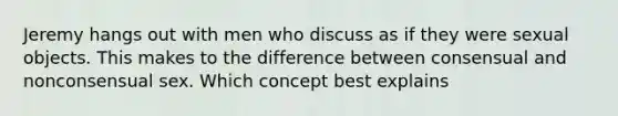 Jeremy hangs out with men who discuss as if they were sexual objects. This makes to the difference between consensual and nonconsensual sex. Which concept best explains