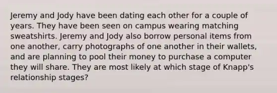 Jeremy and Jody have been dating each other for a couple of years. They have been seen on campus wearing matching sweatshirts. Jeremy and Jody also borrow personal items from one another, carry photographs of one another in their wallets, and are planning to pool their money to purchase a computer they will share. They are most likely at which stage of Knapp's relationship stages?