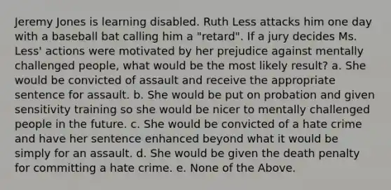 Jeremy Jones is learning disabled. Ruth Less attacks him one day with a baseball bat calling him a "retard". If a jury decides Ms. Less' actions were motivated by her prejudice against mentally challenged people, what would be the most likely result? a. She would be convicted of assault and receive the appropriate sentence for assault. b. She would be put on probation and given sensitivity training so she would be nicer to mentally challenged people in the future. c. She would be convicted of a hate crime and have her sentence enhanced beyond what it would be simply for an assault. d. She would be given the death penalty for committing a hate crime. e. None of the Above.