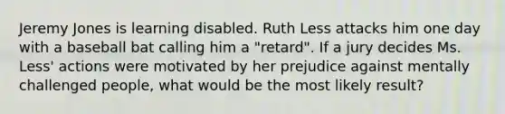 Jeremy Jones is learning disabled. Ruth Less attacks him one day with a baseball bat calling him a "retard". If a jury decides Ms. Less' actions were motivated by her prejudice against mentally challenged people, what would be the most likely result?