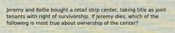 Jeremy and Kellie bought a retail strip center, taking title as joint tenants with right of survivorship. If Jeremy dies, which of the following is most true about ownership of the center?