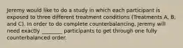 Jeremy would like to do a study in which each participant is exposed to three different treatment conditions (Treatments A, B, and C). In order to do complete counterbalancing, Jeremy will need exactly ________ participants to get through one fully counterbalanced order.