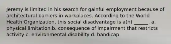 Jeremy is limited in his search for gainful employment because of architectural barriers in workplaces. According to the World Health Organization, this social disadvantage is a(n) ______. a. physical limitation b. consequence of impairment that restricts activity c. environmental disability d. handicap