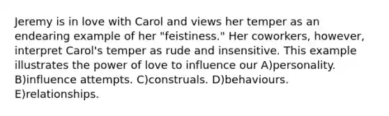 Jeremy is in love with Carol and views her temper as an endearing example of her "feistiness." Her coworkers, however, interpret Carol's temper as rude and insensitive. This example illustrates the power of love to influence our A)personality. B)influence attempts. C)construals. D)behaviours. E)relationships.