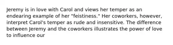 Jeremy is in love with Carol and views her temper as an endearing example of her "feistiness." Her coworkers, however, interpret Carol's temper as rude and insensitive. The difference between Jeremy and the coworkers illustrates the power of love to influence our