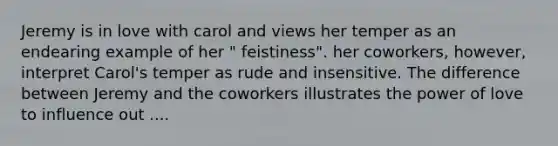 Jeremy is in love with carol and views her temper as an endearing example of her " feistiness". her coworkers, however, interpret Carol's temper as rude and insensitive. The difference between Jeremy and the coworkers illustrates the power of love to influence out ....