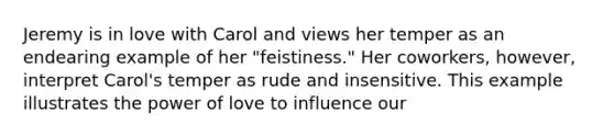 Jeremy is in love with Carol and views her temper as an endearing example of her "feistiness." Her coworkers, however, interpret Carol's temper as rude and insensitive. This example illustrates the power of love to influence our