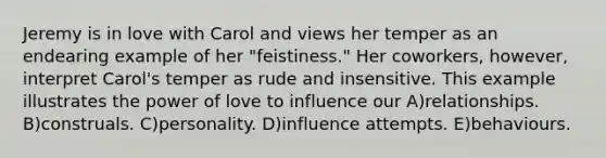 Jeremy is in love with Carol and views her temper as an endearing example of her "feistiness." Her coworkers, however, interpret Carol's temper as rude and insensitive. This example illustrates the power of love to influence our A)relationships. B)construals. C)personality. D)influence attempts. E)behaviours.