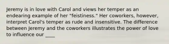 Jeremy is in love with Carol and views her temper as an endearing example of her "feistiness." Her coworkers, however, interpret Carol's temper as rude and insensitive. The difference between Jeremy and the coworkers illustrates the power of love to influence our ____