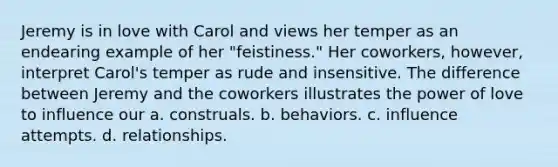 Jeremy is in love with Carol and views her temper as an endearing example of her "feistiness." Her coworkers, however, interpret Carol's temper as rude and insensitive. The difference between Jeremy and the coworkers illustrates the power of love to influence our a. construals. b. behaviors. c. influence attempts. d. relationships.