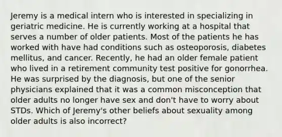 Jeremy is a medical intern who is interested in specializing in geriatric medicine. He is currently working at a hospital that serves a number of older patients. Most of the patients he has worked with have had conditions such as osteoporosis, diabetes mellitus, and cancer. Recently, he had an older female patient who lived in a retirement community test positive for gonorrhea. He was surprised by the diagnosis, but one of the senior physicians explained that it was a common misconception that older adults no longer have sex and don't have to worry about STDs. Which of Jeremy's other beliefs about sexuality among older adults is also incorrect?