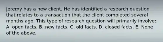 Jeremy has a new client. He has identified a research question that relates to a transaction that the client completed several months ago. This type of research question will primarily involve: A. open facts. B. new facts. C. old facts. D. closed facts. E. None of the above.