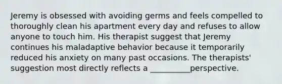 Jeremy is obsessed with avoiding germs and feels compelled to thoroughly clean his apartment every day and refuses to allow anyone to touch him. His therapist suggest that Jeremy continues his maladaptive behavior because it temporarily reduced his anxiety on many past occasions. The therapists' suggestion most directly reflects a __________perspective.