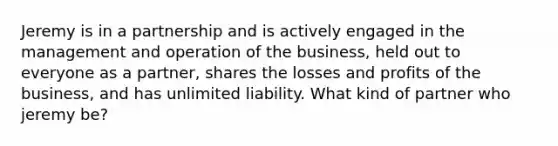 Jeremy is in a partnership and is actively engaged in the management and operation of the business, held out to everyone as a partner, shares the losses and profits of the business, and has unlimited liability. What kind of partner who jeremy be?