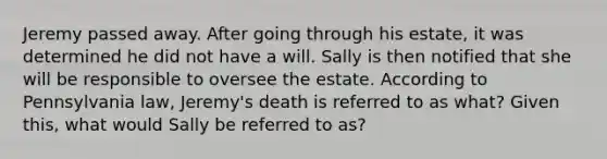 Jeremy passed away. After going through his estate, it was determined he did not have a will. Sally is then notified that she will be responsible to oversee the estate. According to Pennsylvania law, Jeremy's death is referred to as what? Given this, what would Sally be referred to as?