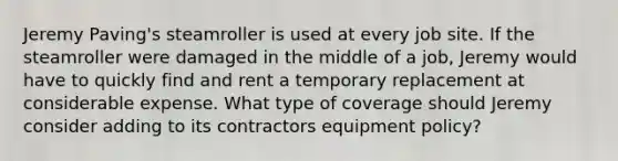 Jeremy Paving's steamroller is used at every job site. If the steamroller were damaged in the middle of a job, Jeremy would have to quickly find and rent a temporary replacement at considerable expense. What type of coverage should Jeremy consider adding to its contractors equipment policy?