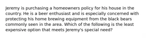 Jeremy is purchasing a homeowners policy for his house in the country. He is a beer enthusiast and is especially concerned with protecting his home brewing equipment from the black bears commonly seen in the area. Which of the following is the least expensive option that meets Jeremy's special need?