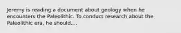 Jeremy is reading a document about geology when he encounters the Paleolithic. To conduct research about the Paleolithic era, he should....