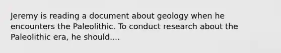 Jeremy is reading a document about geology when he encounters the Paleolithic. To conduct research about the Paleolithic era, he should....