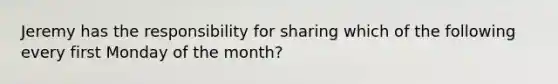 Jeremy has the responsibility for sharing which of the following every first Monday of the month?