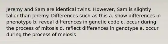 Jeremy and Sam are identical twins. However, Sam is slightly taller than Jeremy. Differences such as this a. show differences in phenotype b. reveal differences in genetic code c. occur during the process of mitosis d. reflect differences in genotype e. occur during the process of meiosis