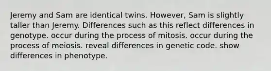 Jeremy and Sam are identical twins. However, Sam is slightly taller than Jeremy. Differences such as this reflect differences in genotype. occur during the process of mitosis. occur during the process of meiosis. reveal differences in genetic code. show differences in phenotype.