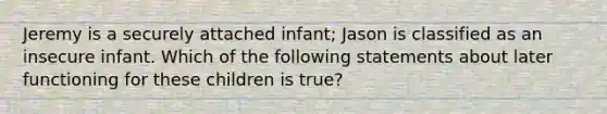 Jeremy is a securely attached infant; Jason is classified as an insecure infant. Which of the following statements about later functioning for these children is true?