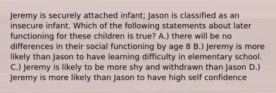 Jeremy is securely attached infant; Jason is classified as an insecure infant. Which of the following statements about later functioning for these children is true? A.) there will be no differences in their social functioning by age 8 B.) Jeremy is more likely than Jason to have learning difficulty in elementary school. C.) Jeremy is likely to be more shy and withdrawn than Jason D.) Jeremy is more likely than Jason to have high self confidence