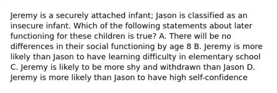 Jeremy is a securely attached infant; Jason is classified as an insecure infant. Which of the following statements about later functioning for these children is true? A. There will be no differences in their social functioning by age 8 B. Jeremy is more likely than Jason to have learning difficulty in elementary school C. Jeremy is likely to be more shy and withdrawn than Jason D. Jeremy is more likely than Jason to have high self-confidence