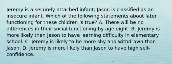 Jeremy is a securely attached infant; Jason is classified as an insecure infant. Which of the following statements about later functioning for these children is true? A. There will be no differences in their social functioning by age eight. B. Jeremy is more likely than Jason to have learning difficulty in elementary school. C. Jeremy is likely to be more shy and withdrawn than Jason. D. Jeremy is more likely than Jason to have high self-confidence.