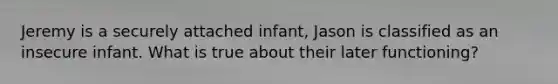 Jeremy is a securely attached infant, Jason is classified as an insecure infant. What is true about their later functioning?