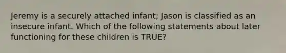 Jeremy is a securely attached infant; Jason is classified as an insecure infant. Which of the following statements about later functioning for these children is TRUE?