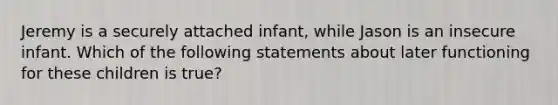 Jeremy is a securely attached infant, while Jason is an insecure infant. Which of the following statements about later functioning for these children is true?